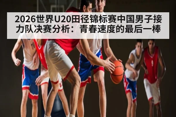 2026世界U20田径锦标赛中国男子接力队决赛分析：青春速度的最后一棒