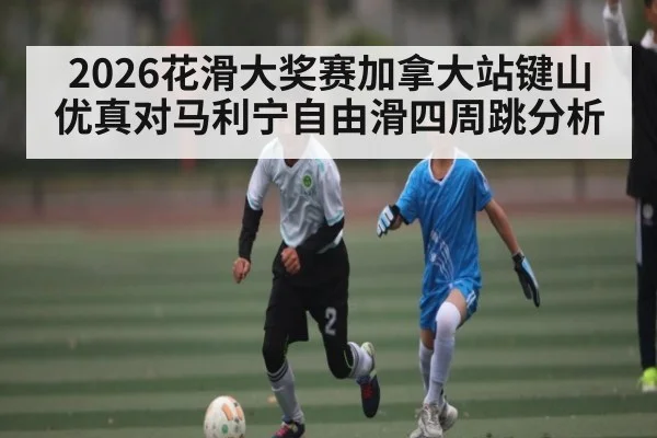 2026花滑大奖赛加拿大站键山优真对马利宁自由滑四周跳分析